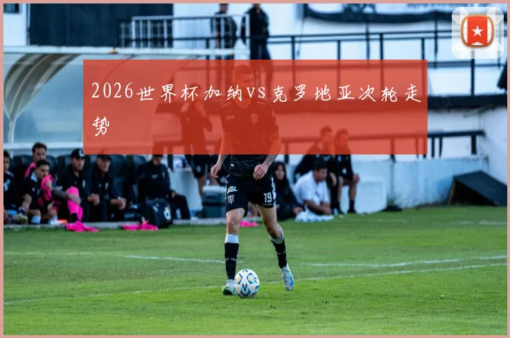 2026世界杯加纳vs克罗地亚次轮走势