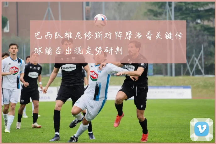 巴西队维尼修斯对阵摩洛哥关键传球能否出现走势研判