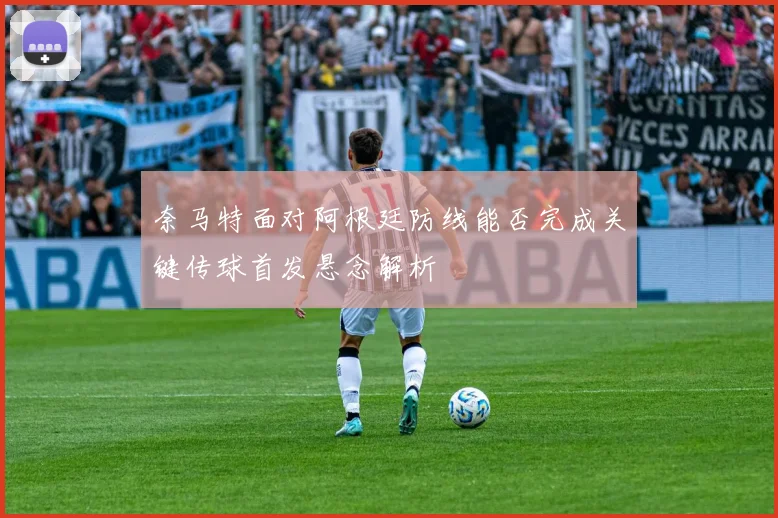 奈马特面对阿根廷防线能否完成关键传球首发悬念解析