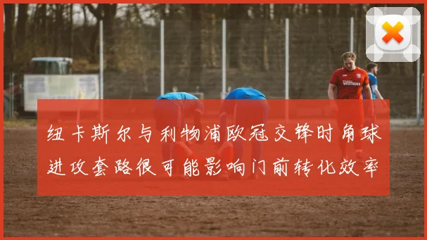 纽卡斯尔与利物浦欧冠交锋时角球进攻套路很可能影响门前转化效率