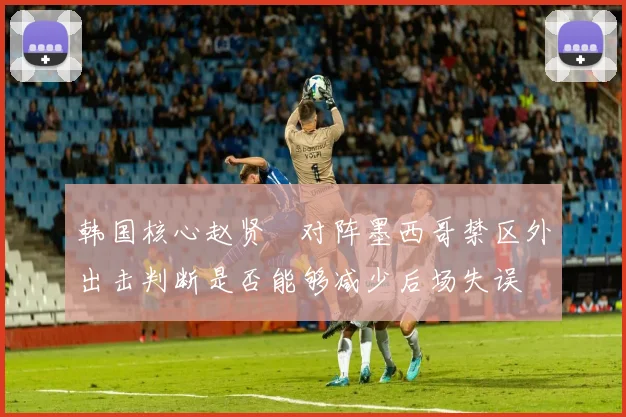 韩国核心赵贤祐对阵墨西哥禁区外出击判断是否能够减少后场失误