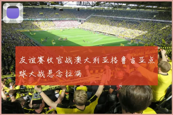 友谊赛收官战澳大利亚格鲁吉亚点球大战悬念拉满