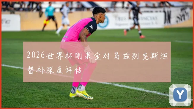 2026世界杯刚果金对乌兹别克斯坦替补深度评估