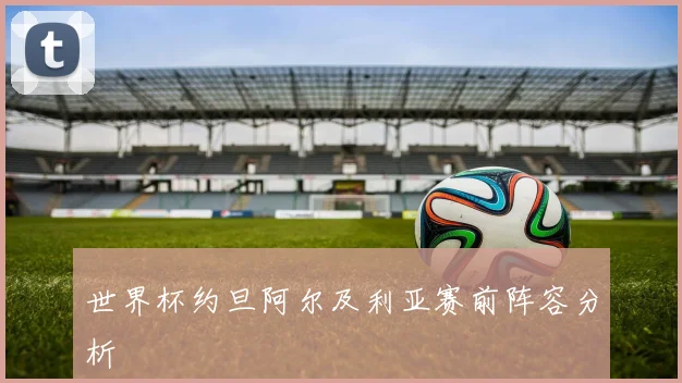世界杯约旦阿尔及利亚赛前阵容分析