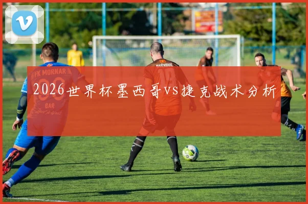 2026世界杯墨西哥vs捷克战术分析
