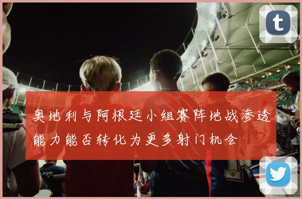 奥地利与阿根廷小组赛阵地战渗透能力能否转化为更多射门机会