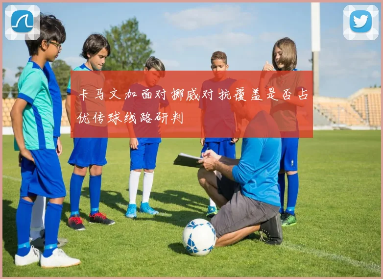 卡马文加面对挪威对抗覆盖是否占优传球线路研判