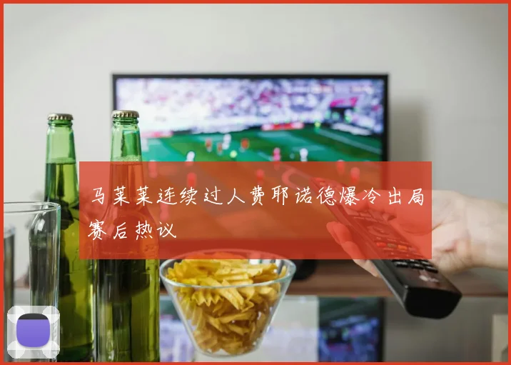 马莱莱连续过人费耶诺德爆冷出局赛后热议