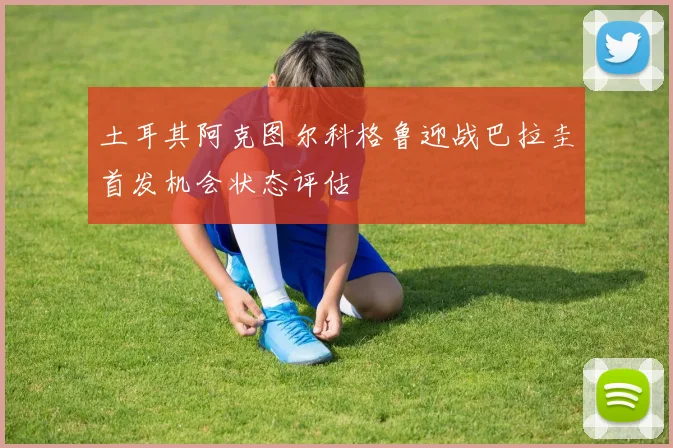 土耳其阿克图尔科格鲁迎战巴拉圭首发机会状态评估