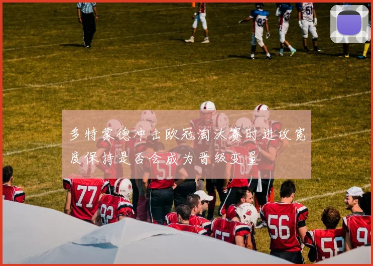 多特蒙德冲击欧冠淘汰赛时进攻宽度保持是否会成为晋级变量