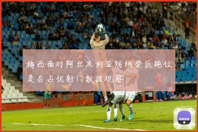 梅西面对阿尔及利亚防线禁区跑位是否占优射门数据观察