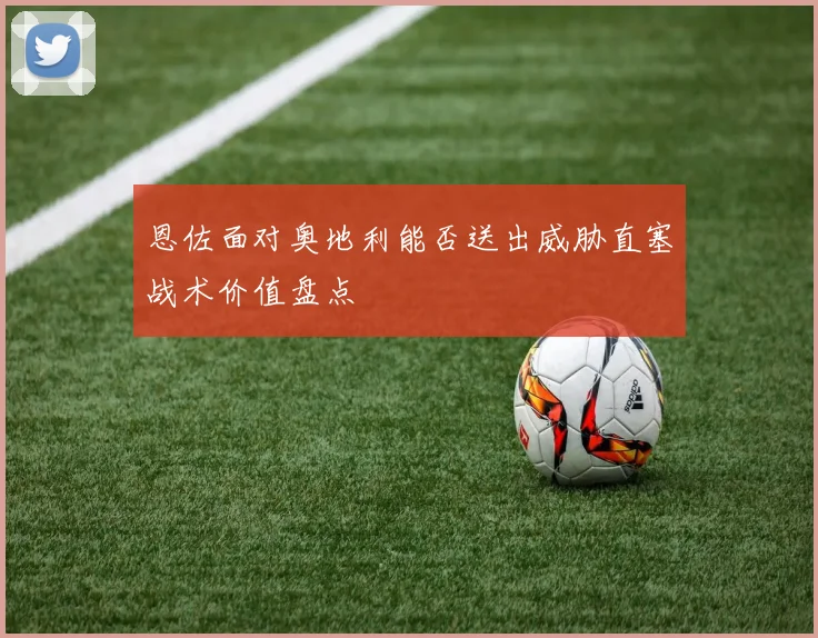 恩佐面对奥地利能否送出威胁直塞战术价值盘点