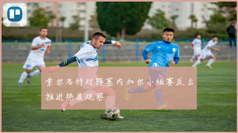 索尔洛特对阵塞内加尔小组赛反击推进热度观察