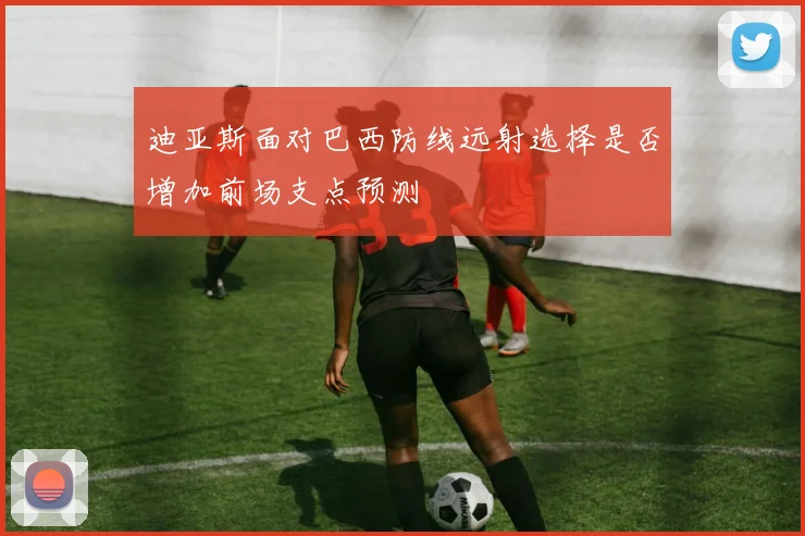 迪亚斯面对巴西防线远射选择是否增加前场支点预测