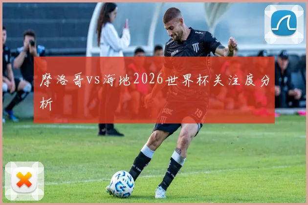 摩洛哥vs海地2026世界杯关注度分析