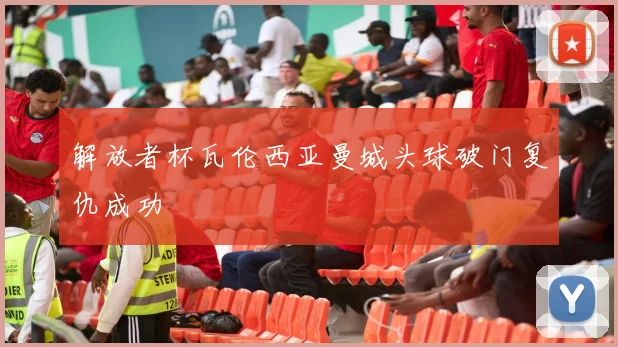 解放者杯瓦伦西亚曼城头球破门复仇成功