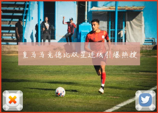皇马马竞德比双星连线引爆热搜