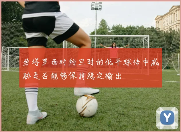 劳塔罗面对约旦时的低平球传中威胁是否能够保持稳定输出