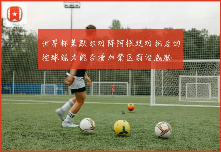世界杯莱默尔对阵阿根廷对抗后的控球能力能否增加禁区前沿威胁