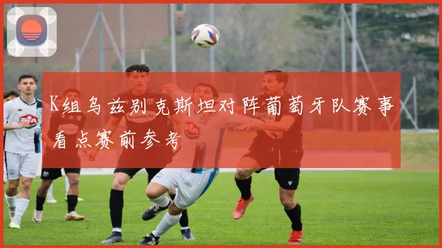 K组乌兹别克斯坦对阵葡萄牙队赛事看点赛前参考