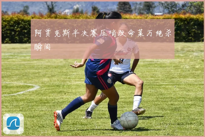 阿贾克斯半决赛压哨改命莱万绝杀瞬间