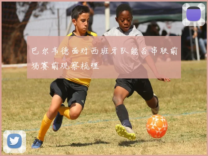 巴尔韦德面对西班牙队能否串联前场赛前观察梳理