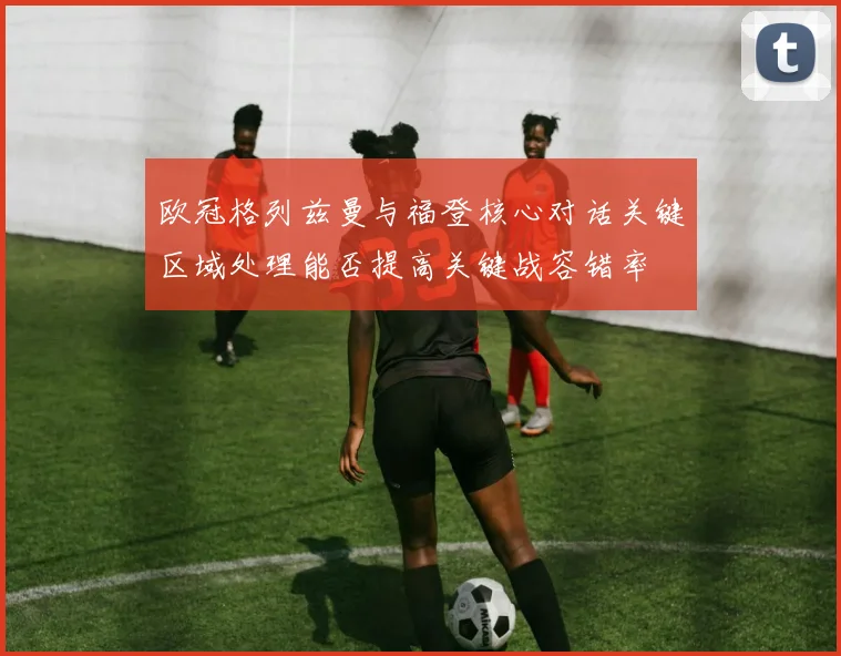 欧冠格列兹曼与福登核心对话关键区域处理能否提高关键战容错率