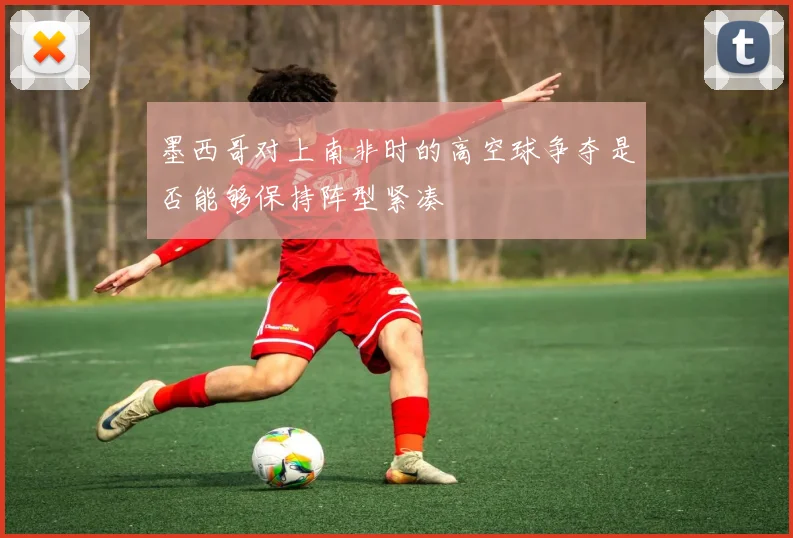 墨西哥对上南非时的高空球争夺是否能够保持阵型紧凑