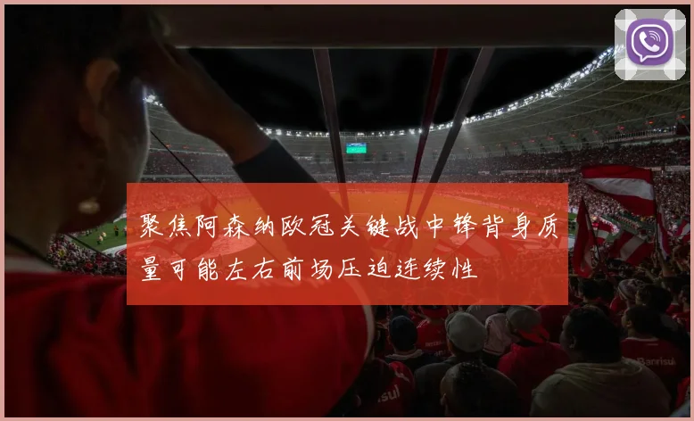 聚焦阿森纳欧冠关键战中锋背身质量可能左右前场压迫连续性