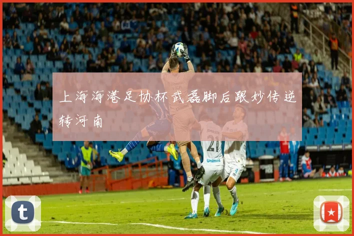 上海海港足协杯武磊脚后跟妙传逆转河南
