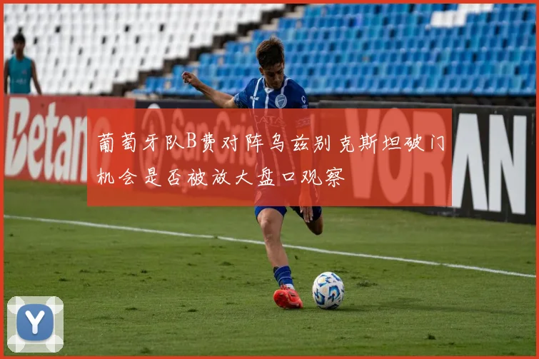 葡萄牙队B费对阵乌兹别克斯坦破门机会是否被放大盘口观察