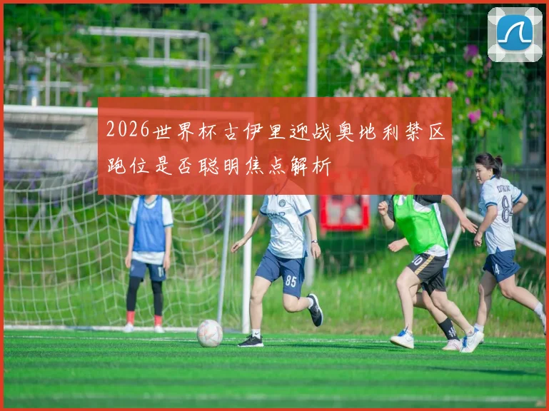 2026世界杯古伊里迎战奥地利禁区跑位是否聪明焦点解析