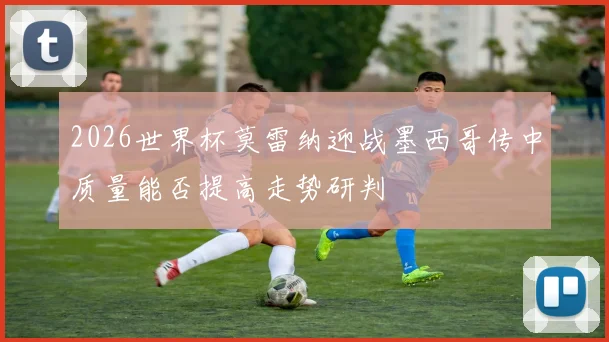 2026世界杯莫雷纳迎战墨西哥传中质量能否提高走势研判