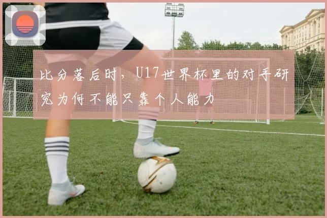 比分落后时,U17世界杯里的对手研究为何不能只靠个人能力