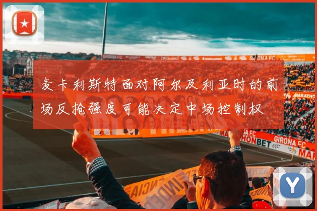 麦卡利斯特面对阿尔及利亚时的前场反抢强度可能决定中场控制权