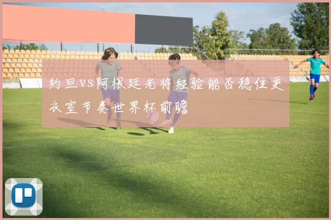 约旦vs阿根廷老将经验能否稳住更衣室节奏世界杯前瞻
