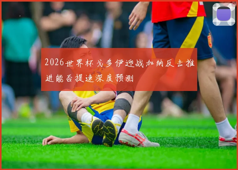 2026世界杯戈多伊迎战加纳反击推进能否提速深度预测