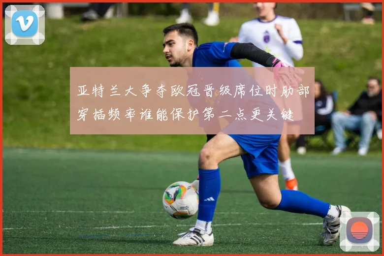 亚特兰大争夺欧冠晋级席位时肋部穿插频率谁能保护第二点更关键