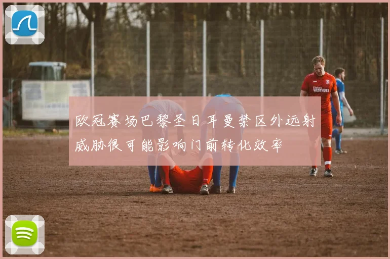 欧冠赛场巴黎圣日耳曼禁区外远射威胁很可能影响门前转化效率