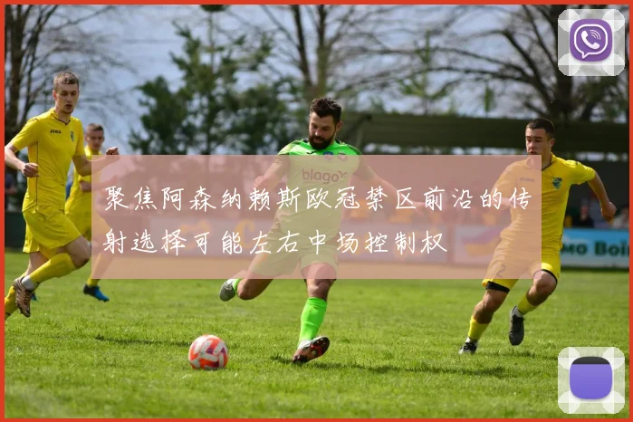 聚焦阿森纳赖斯欧冠禁区前沿的传射选择可能左右中场控制权