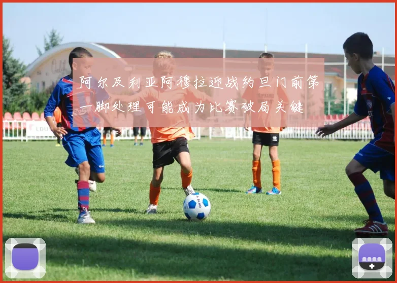 阿尔及利亚阿穆拉迎战约旦门前第一脚处理可能成为比赛破局关键