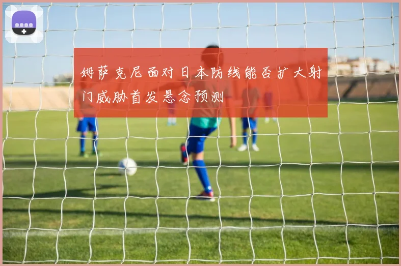 姆萨克尼面对日本防线能否扩大射门威胁首发悬念预测
