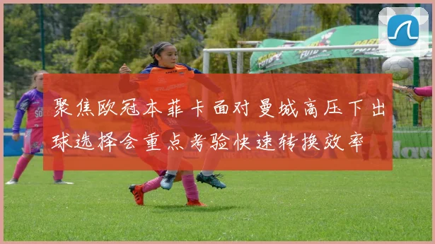 聚焦欧冠本菲卡面对曼城高压下出球选择会重点考验快速转换效率