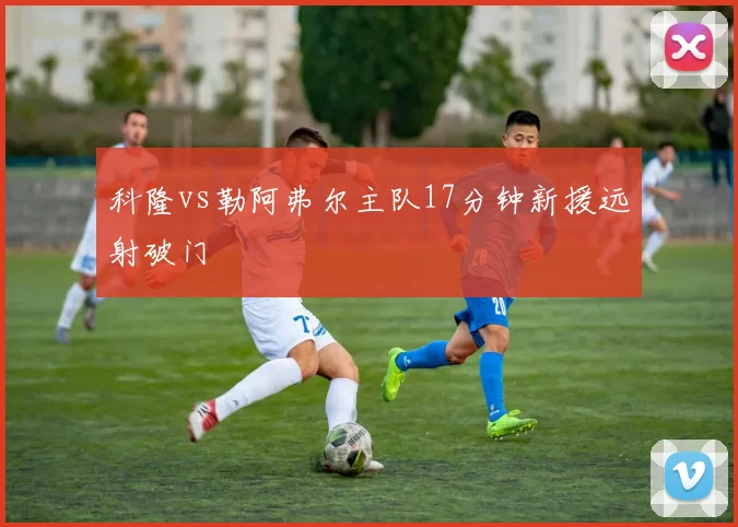 科隆vs勒阿弗尔主队17分钟新援远射破门