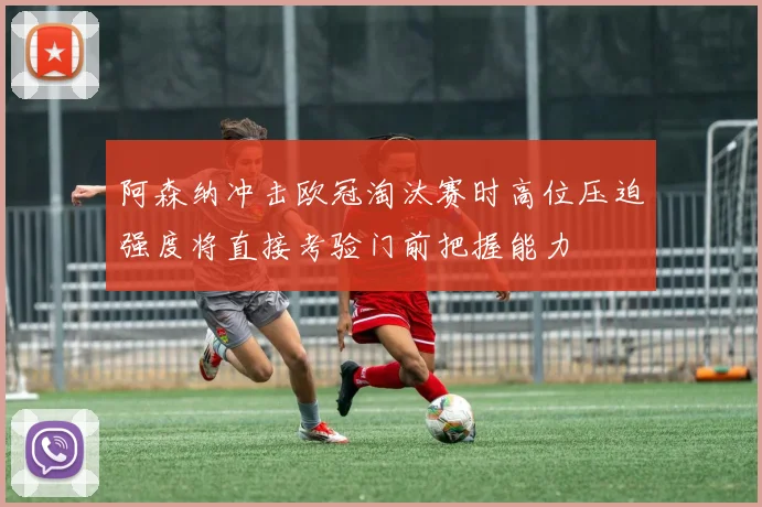 阿森纳冲击欧冠淘汰赛时高位压迫强度将直接考验门前把握能力