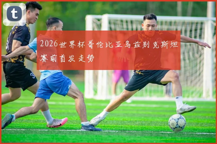 2026世界杯哥伦比亚乌兹别克斯坦赛前首发走势