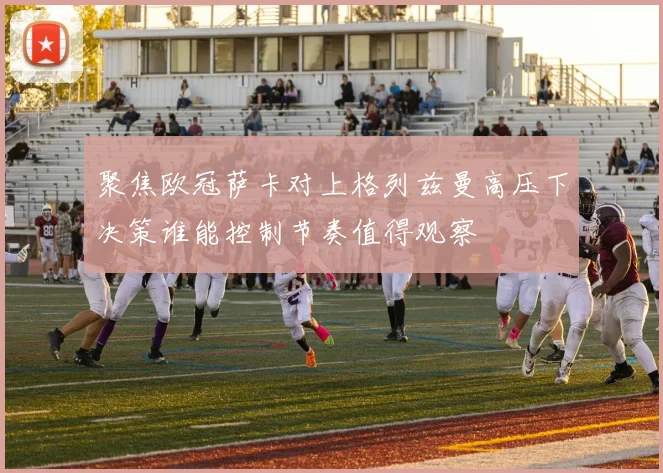 聚焦欧冠萨卡对上格列兹曼高压下决策谁能控制节奏值得观察