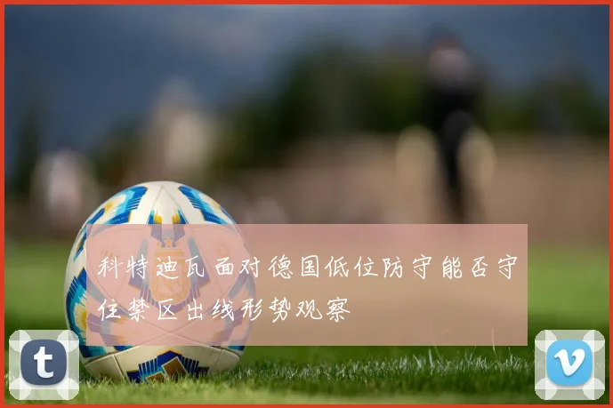 科特迪瓦面对德国低位防守能否守住禁区出线形势观察