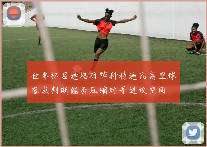 世界杯吕迪格对阵科特迪瓦高空球落点判断能否压缩对手进攻空间