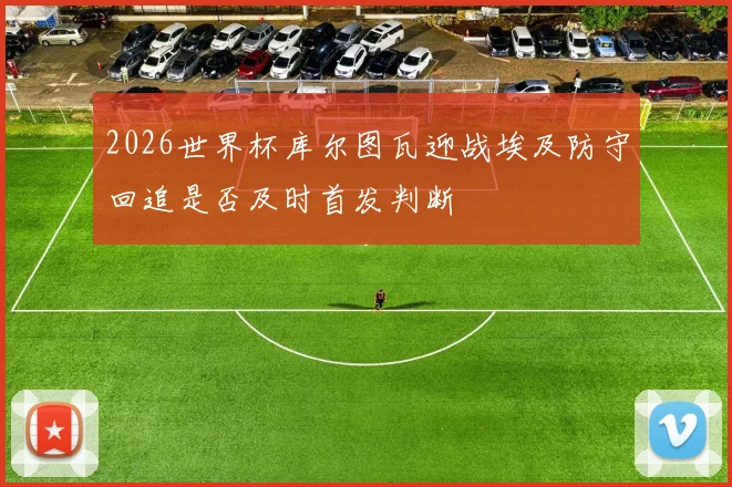 2026世界杯库尔图瓦迎战埃及防守回追是否及时首发判断
